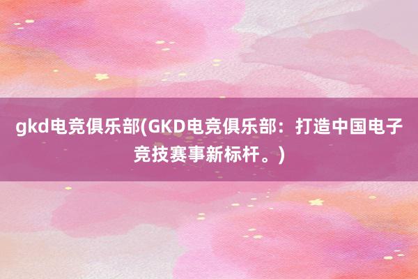 gkd电竞俱乐部(GKD电竞俱乐部：打造中国电子竞技赛事新标杆。)