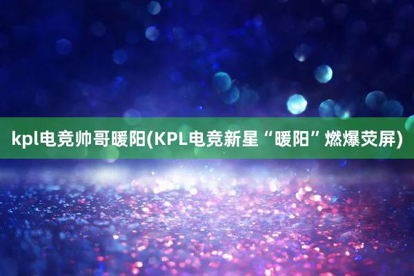 kpl电竞帅哥暖阳(KPL电竞新星“暖阳”燃爆荧屏)