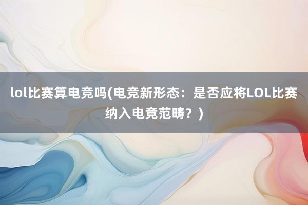 lol比赛算电竞吗(电竞新形态：是否应将LOL比赛纳入电竞范畴？)