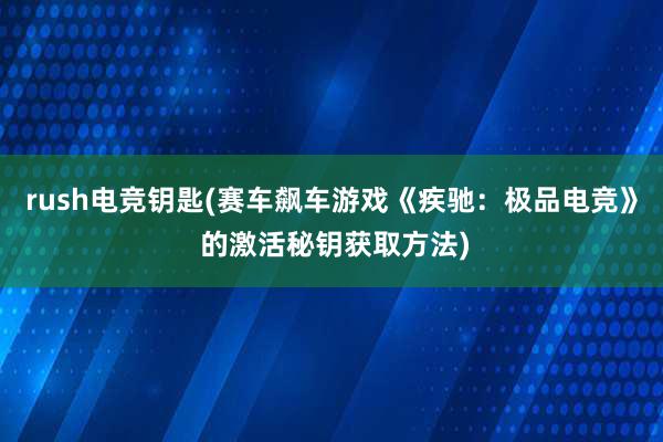 rush电竞钥匙(赛车飙车游戏《疾驰：极品电竞》 的激活秘钥获取方法)