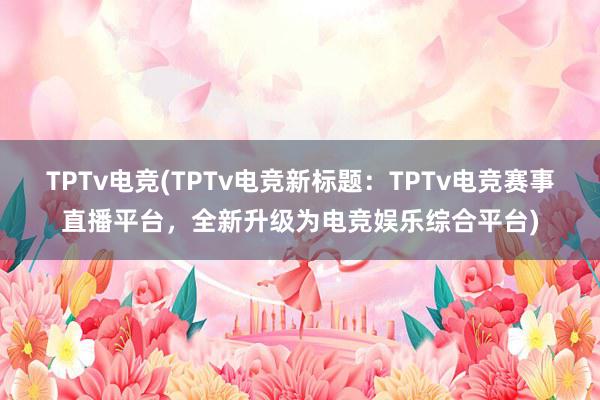 TPTv电竞(TPTv电竞新标题：TPTv电竞赛事直播平台，全新升级为电竞娱乐综合平台)