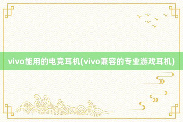 vivo能用的电竞耳机(vivo兼容的专业游戏耳机)