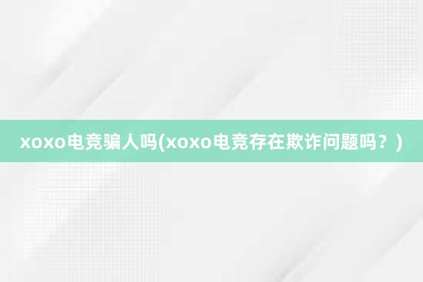 xoxo电竞骗人吗(xoxo电竞存在欺诈问题吗？)