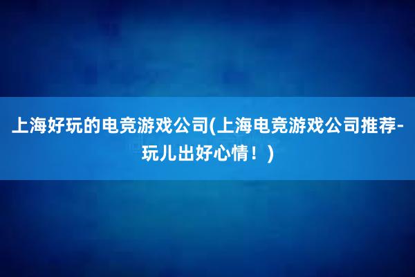 上海好玩的电竞游戏公司(上海电竞游戏公司推荐-玩儿出好心情！)