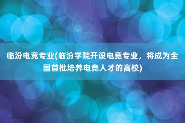 临汾电竞专业(临汾学院开设电竞专业，将成为全国首批培养电竞人才的高校)