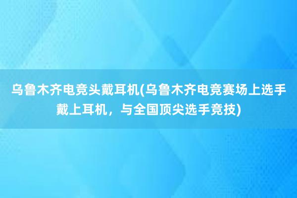 乌鲁木齐电竞头戴耳机(乌鲁木齐电竞赛场上选手戴上耳机，与全国顶尖选手竞技)