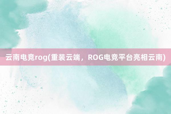 云南电竞rog(重装云端，ROG电竞平台亮相云南)