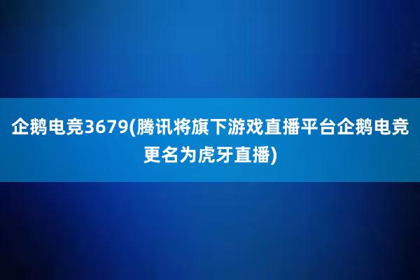 企鹅电竞3679(腾讯将旗下游戏直播平台企鹅电竞更名为虎牙直播)