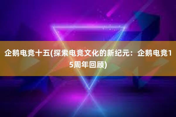 企鹅电竞十五(探索电竞文化的新纪元：企鹅电竞15周年回顾)