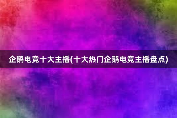 企鹅电竞十大主播(十大热门企鹅电竞主播盘点)