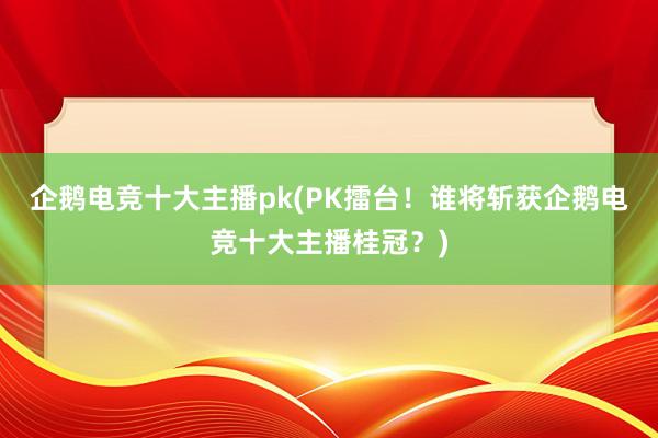 企鹅电竞十大主播pk(PK擂台！谁将斩获企鹅电竞十大主播桂冠？)