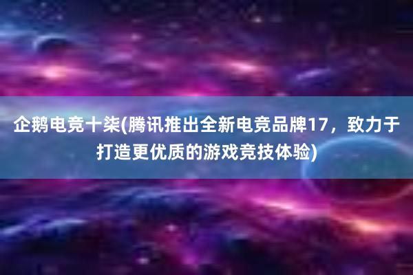 企鹅电竞十柒(腾讯推出全新电竞品牌17，致力于打造更优质的游戏竞技体验)