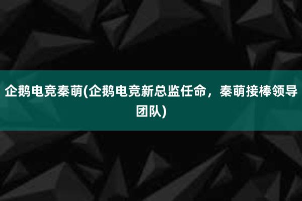 企鹅电竞秦萌(企鹅电竞新总监任命，秦萌接棒领导团队)