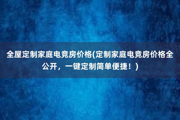 全屋定制家庭电竞房价格(定制家庭电竞房价格全公开，一键定制简单便捷！)