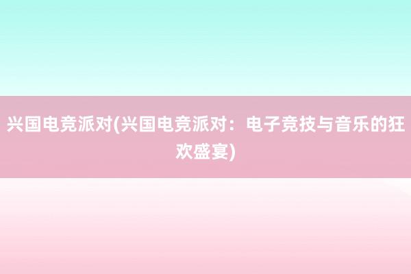 兴国电竞派对(兴国电竞派对：电子竞技与音乐的狂欢盛宴)