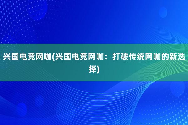 兴国电竞网咖(兴国电竞网咖：打破传统网咖的新选择)