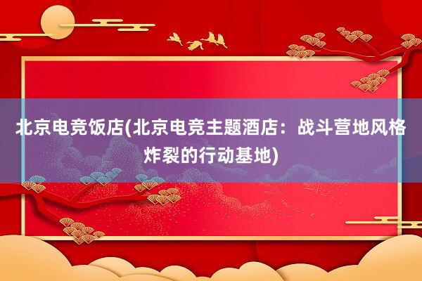 北京电竞饭店(北京电竞主题酒店：战斗营地风格炸裂的行动基地)