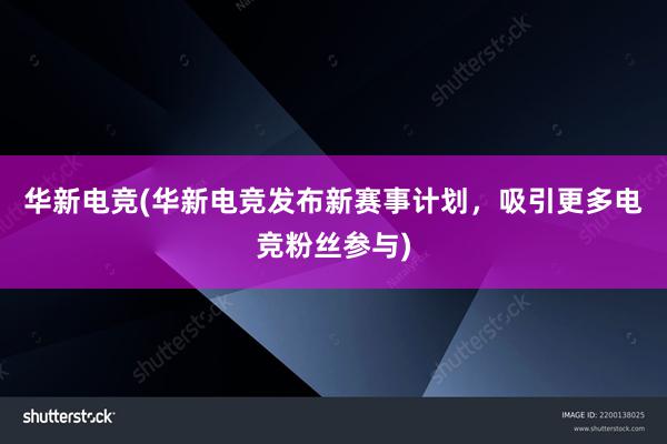 华新电竞(华新电竞发布新赛事计划，吸引更多电竞粉丝参与)