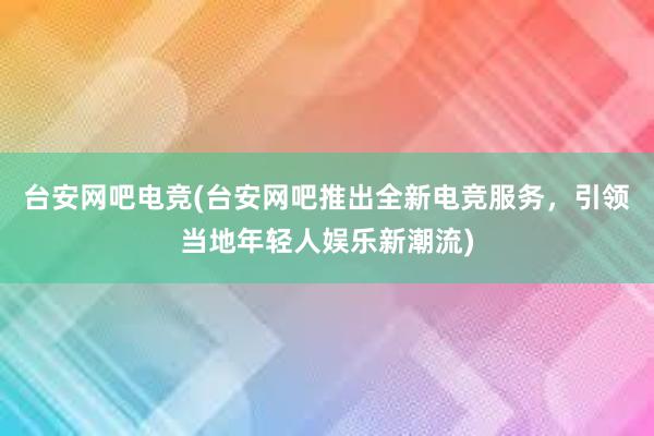 台安网吧电竞(台安网吧推出全新电竞服务，引领当地年轻人娱乐新潮流)