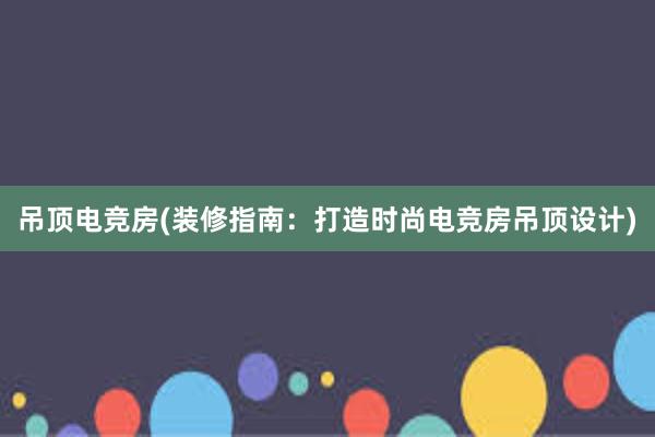 吊顶电竞房(装修指南：打造时尚电竞房吊顶设计)