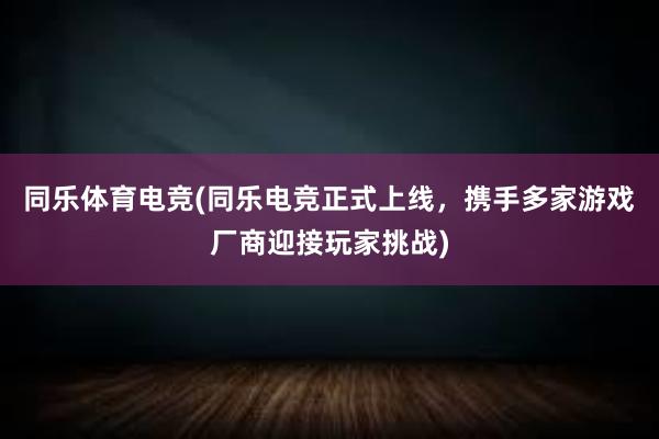 同乐体育电竞(同乐电竞正式上线，携手多家游戏厂商迎接玩家挑战)