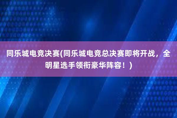 同乐城电竞决赛(同乐城电竞总决赛即将开战，全明星选手领衔豪华阵容！)