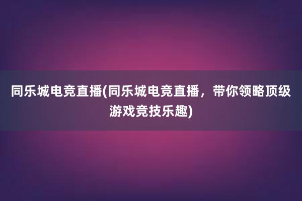 同乐城电竞直播(同乐城电竞直播，带你领略顶级游戏竞技乐趣)