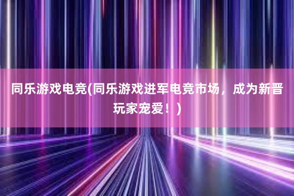 同乐游戏电竞(同乐游戏进军电竞市场，成为新晋玩家宠爱！)