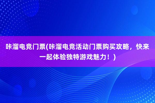 咔溜电竞门票(咔溜电竞活动门票购买攻略，快来一起体验独特游戏魅力！)