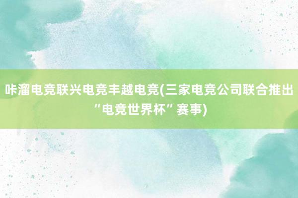 咔溜电竞联兴电竞丰越电竞(三家电竞公司联合推出“电竞世界杯”赛事)