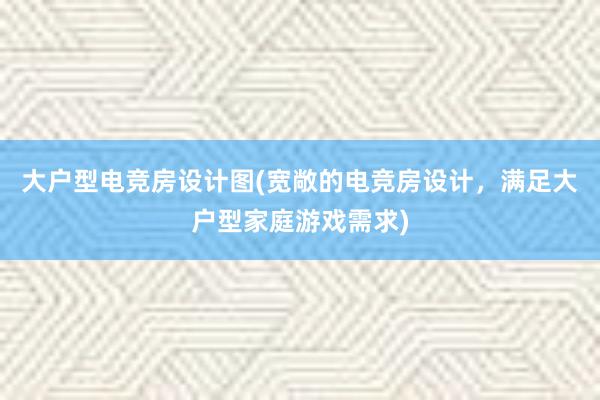 大户型电竞房设计图(宽敞的电竞房设计，满足大户型家庭游戏需求)