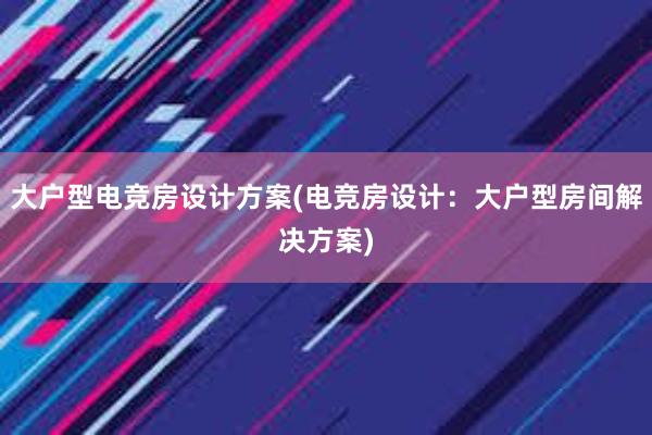 大户型电竞房设计方案(电竞房设计：大户型房间解决方案)