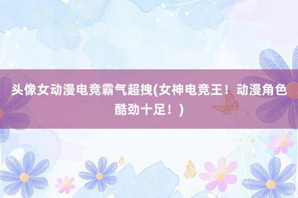 头像女动漫电竞霸气超拽(女神电竞王！动漫角色酷劲十足！)