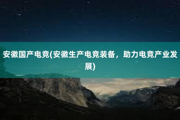 安徽国产电竞(安徽生产电竞装备，助力电竞产业发展)