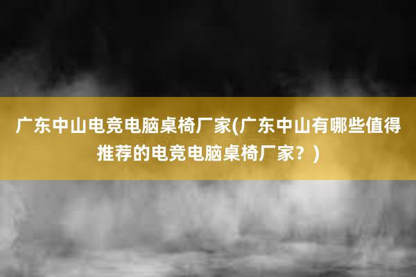 广东中山电竞电脑桌椅厂家(广东中山有哪些值得推荐的电竞电脑桌椅厂家？)