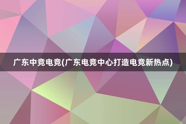 广东中竞电竞(广东电竞中心打造电竞新热点)