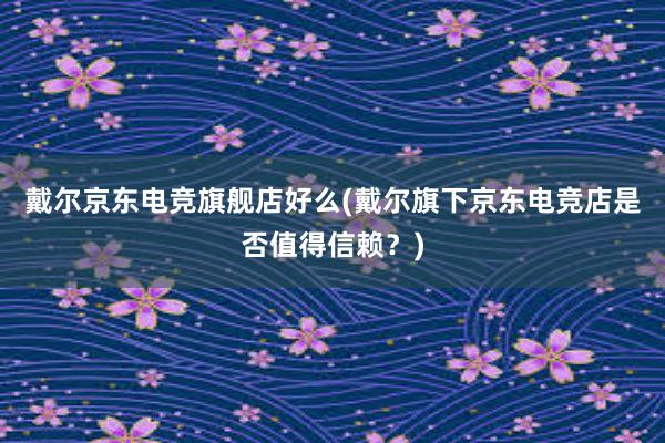 戴尔京东电竞旗舰店好么(戴尔旗下京东电竞店是否值得信赖？)