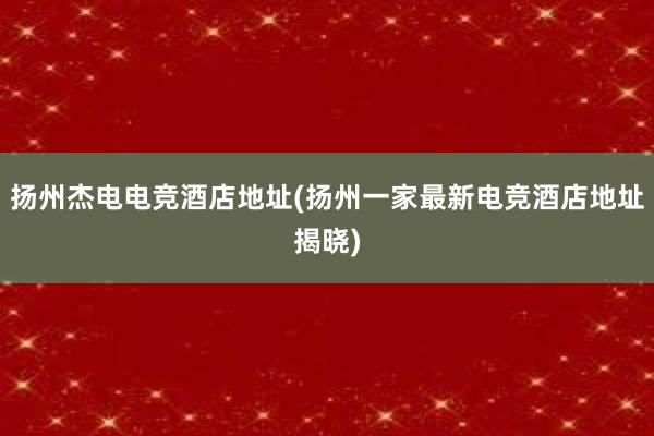 扬州杰电电竞酒店地址(扬州一家最新电竞酒店地址揭晓)