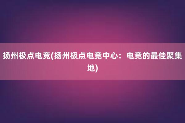 扬州极点电竞(扬州极点电竞中心：电竞的最佳聚集地)