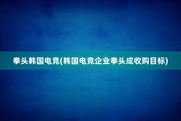 拳头韩国电竞(韩国电竞企业拳头成收购目标)