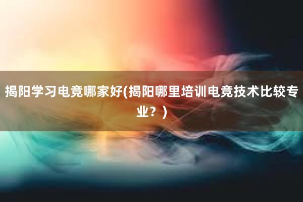 揭阳学习电竞哪家好(揭阳哪里培训电竞技术比较专业？)