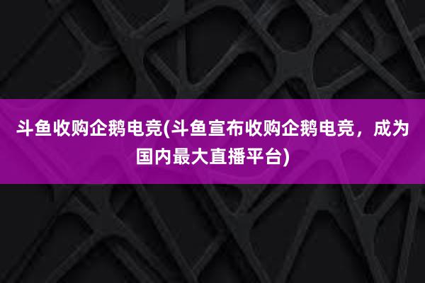 斗鱼收购企鹅电竞(斗鱼宣布收购企鹅电竞，成为国内最大直播平台)