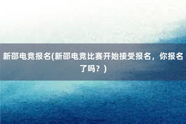 新邵电竞报名(新邵电竞比赛开始接受报名，你报名了吗？)