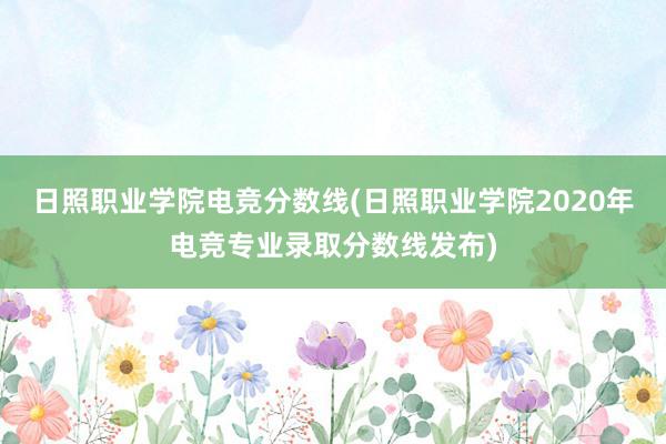 日照职业学院电竞分数线(日照职业学院2020年电竞专业录取分数线发布)