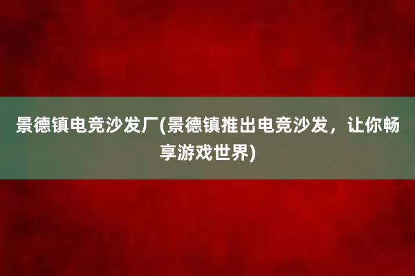 景德镇电竞沙发厂(景德镇推出电竞沙发，让你畅享游戏世界)