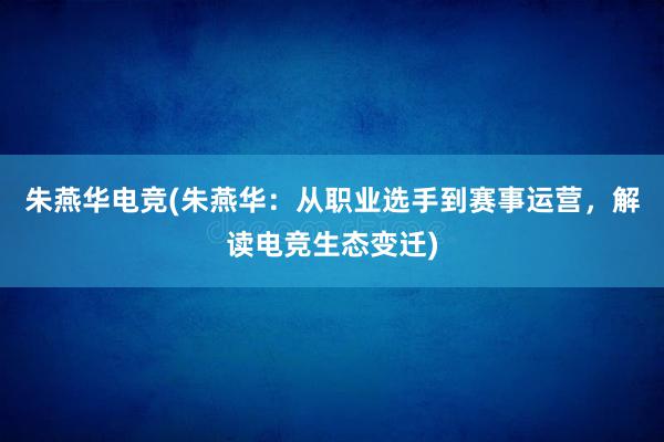 朱燕华电竞(朱燕华：从职业选手到赛事运营，解读电竞生态变迁)