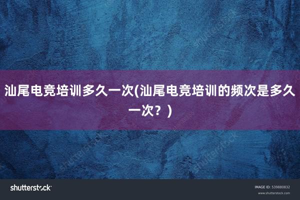 汕尾电竞培训多久一次(汕尾电竞培训的频次是多久一次？)