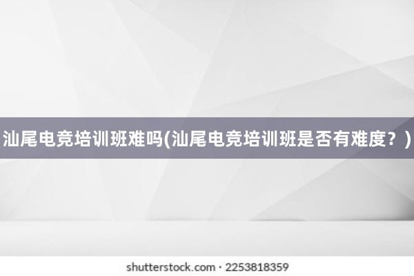 汕尾电竞培训班难吗(汕尾电竞培训班是否有难度？)