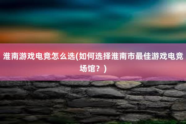 淮南游戏电竞怎么选(如何选择淮南市最佳游戏电竞场馆？)