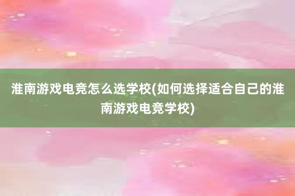 淮南游戏电竞怎么选学校(如何选择适合自己的淮南游戏电竞学校)